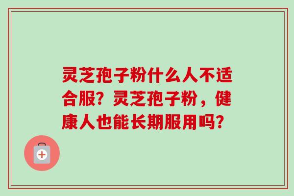 灵芝孢子粉什么人不适合服?灵芝孢子粉,健康人也能长期服用吗? 灵芝孢子粉什么人不适合服?灵芝孢子粉,健康人也能长期服用吗?
