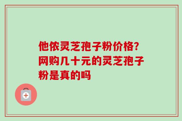 他侬灵芝孢子粉价格?网购几十元的灵芝孢子粉是真的吗 他侬灵芝孢子粉价格?网购几十元的灵芝孢子粉是真的吗