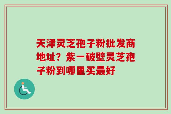 天津灵芝孢子粉批发商地址?紫一破壁灵芝孢子粉到哪里买好 天津灵芝孢子粉批发商地址?紫一破壁灵芝孢子粉到哪里买好