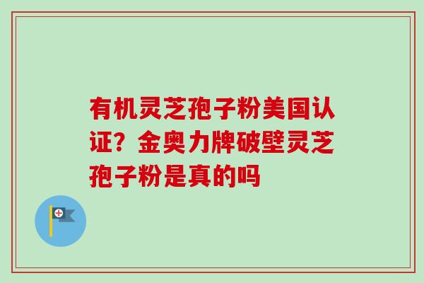 有机灵芝孢子粉美国认证？金奥力牌破壁灵芝孢子粉是真的吗