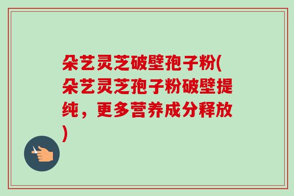 朵艺灵芝破壁孢子粉(朵艺灵芝孢子粉破壁提纯，更多营养成分释放)