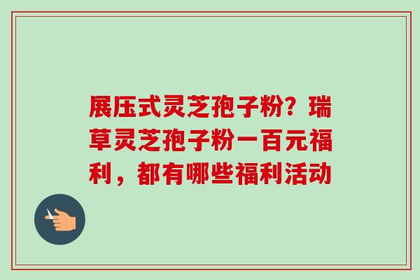 展压式灵芝孢子粉？瑞草灵芝孢子粉一百元福利，都有哪些福利活动