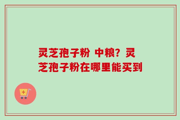 灵芝孢子粉 中粮?灵芝孢子粉在哪里能买到 灵芝孢子粉 中粮?灵芝孢子粉在哪里能买到