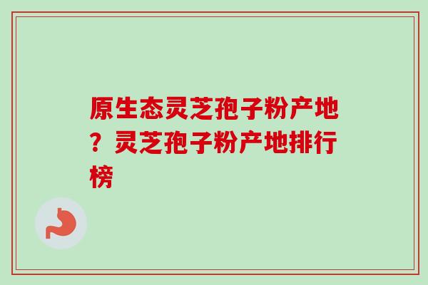 原生态灵芝孢子粉产地？灵芝孢子粉产地排行榜