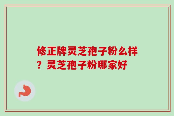 修正牌灵芝孢子粉么样?灵芝孢子粉哪家好 修正牌灵芝孢子粉么样?灵芝孢子粉哪家好