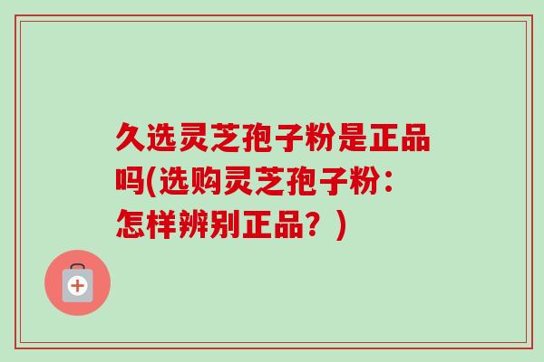 久选灵芝孢子粉是正品吗(选购灵芝孢子粉:怎样辨别正品?) 久选灵芝孢子粉是正品吗(选购灵芝孢子粉:怎样辨别正品?)