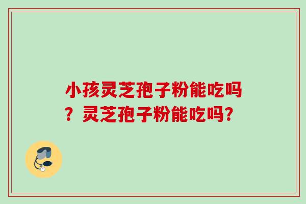 小孩灵芝孢子粉能吃吗?灵芝孢子粉能吃吗? 小孩灵芝孢子粉能吃吗?灵芝孢子粉能吃吗?