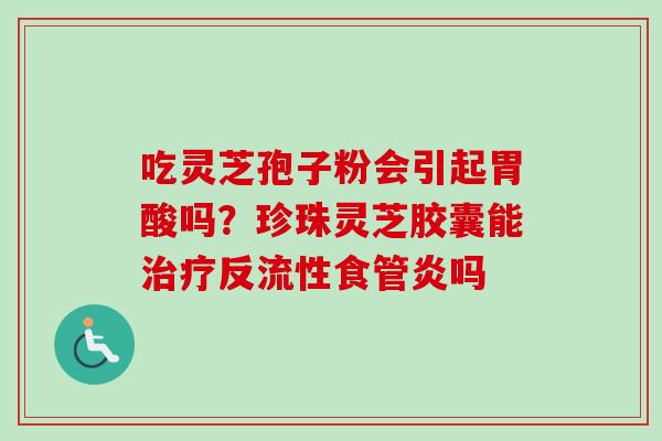 吃灵芝孢子粉会引起胃酸吗?珍珠灵芝胶囊能反流性食管炎吗 吃灵芝孢子粉会引起胃酸吗?珍珠灵芝胶囊能反流性食管炎吗