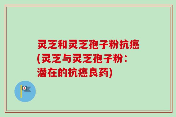 灵芝和灵芝孢子粉抗(灵芝与灵芝孢子粉:潜在的抗良药) 灵芝和灵芝孢子粉抗(灵芝与灵芝孢子粉:潜在的抗良药)