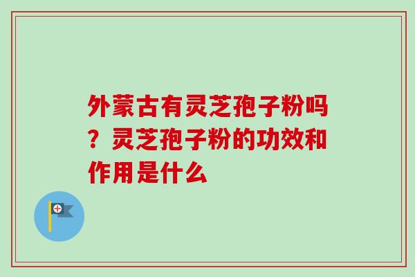 外蒙古有灵芝孢子粉吗?灵芝孢子粉的功效和作用是什么 外蒙古有灵芝孢子粉吗?灵芝孢子粉的功效和作用是什么