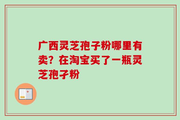 广西灵芝孢子粉哪里有卖?在淘宝买了一瓶灵芝孢孑粉 广西灵芝孢子粉哪里有卖?在淘宝买了一瓶灵芝孢孑粉