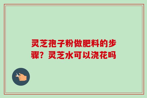 灵芝孢子粉做肥料的步骤？灵芝水可以浇花吗
