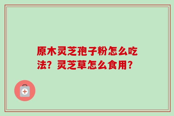 原木灵芝孢子粉怎么吃法?灵芝草怎么食用? 原木灵芝孢子粉怎么吃法?灵芝草怎么食用?