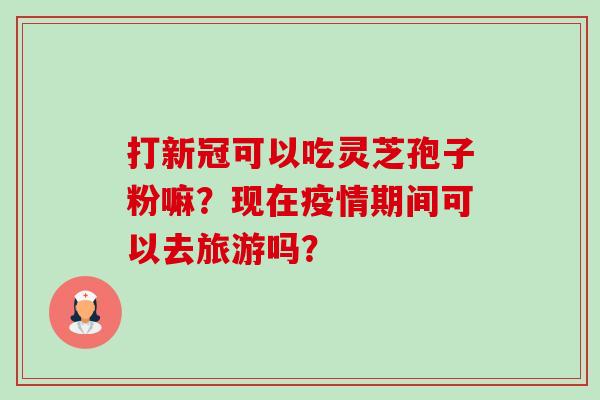 打新冠可以吃灵芝孢子粉嘛?现在疫情期间可以去旅游吗? 打新冠可以吃灵芝孢子粉嘛?现在疫情期间可以去旅游吗?