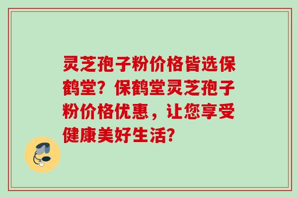 灵芝孢子粉价格皆选保鹤堂？保鹤堂灵芝孢子粉价格优惠，让您享受健康美好生活？