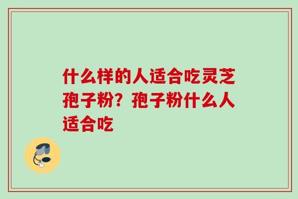 什么样的人适合吃灵芝孢子粉?孢子粉什么人适合吃 什么样的人适合吃灵芝孢子粉?孢子粉什么人适合吃