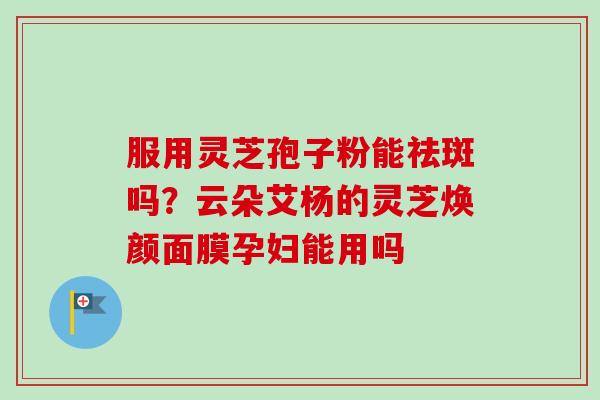 服用灵芝孢子粉能祛斑吗？云朵艾杨的灵芝焕颜面膜孕妇能用吗