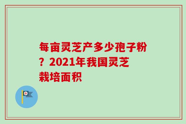 每亩灵芝产多少孢子粉?2021年我国灵芝栽培面积 每亩灵芝产多少孢子粉?2021年我国灵芝栽培面积