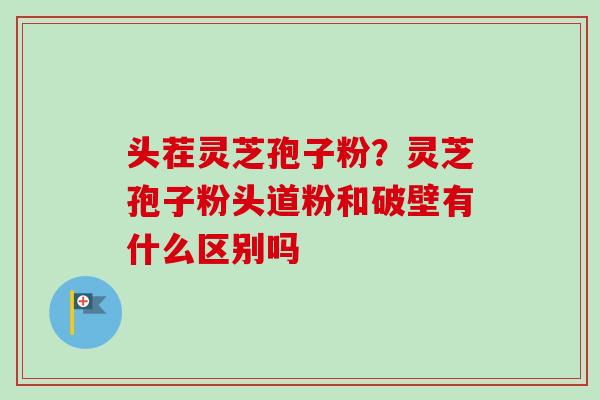 头茬灵芝孢子粉?灵芝孢子粉头道粉和破壁有什么区别吗 头茬灵芝孢子粉?灵芝孢子粉头道粉和破壁有什么区别吗