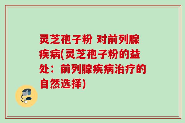 灵芝孢子粉 对前列腺(灵芝孢子粉的益处:前列腺的自然选择) 灵芝孢子粉 对前列腺(灵芝孢子粉的益处:前列腺的自然选择)