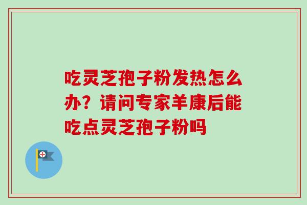 吃灵芝孢子粉发热怎么办?请问专家羊康后能吃点灵芝孢子粉吗 吃灵芝孢子粉发热怎么办?请问专家羊康后能吃点灵芝孢子粉吗