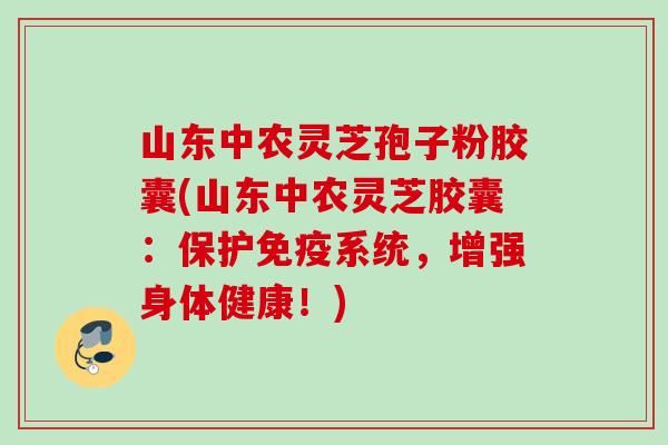 山东中农灵芝孢子粉胶囊(山东中农灵芝胶囊：保护免疫系统，增强身体健康！)