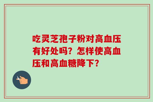 吃灵芝孢子粉对高有好处吗?怎样使高和高降下? 吃灵芝孢子粉对高有好处吗?怎样使高和高降下?