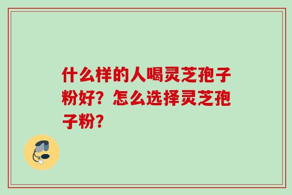 什么样的人喝灵芝孢子粉好?怎么选择灵芝孢子粉? 什么样的人喝灵芝孢子粉好?怎么选择灵芝孢子粉?