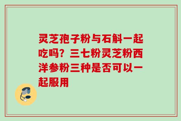 灵芝孢子粉与石斛一起吃吗?三七粉灵芝粉西洋参粉三种是否可以一起服用 灵芝孢子粉与石斛一起吃吗?三七粉灵芝粉西洋参粉三种是否可以一起服用