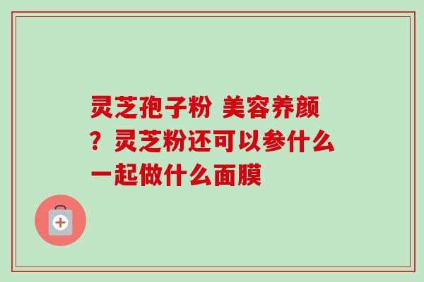 灵芝孢子粉 美容养颜?灵芝粉还可以参什么一起做什么面膜 灵芝孢子粉 美容养颜?灵芝粉还可以参什么一起做什么面膜