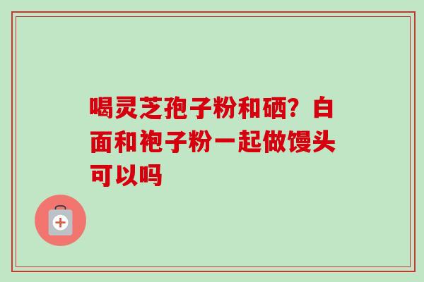 喝灵芝孢子粉和硒？白面和袍子粉一起做馒头可以吗