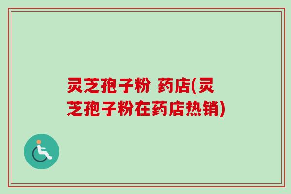 灵芝孢子粉 药店(灵芝孢子粉在药店热销)