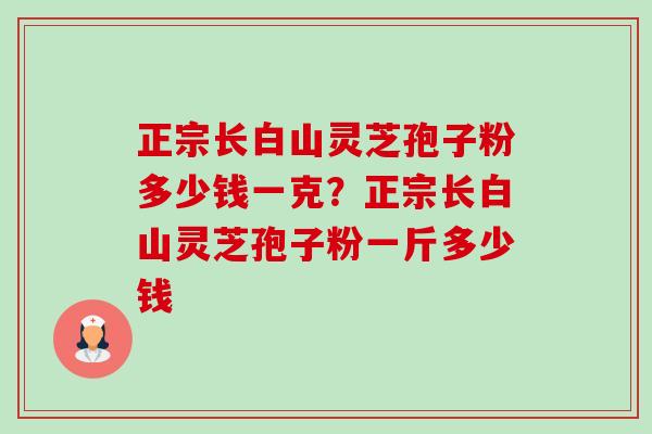 正宗长白山灵芝孢子粉多少钱一克?正宗长白山灵芝孢子粉一斤多少钱 正宗长白山灵芝孢子粉多少钱一克?正宗长白山灵芝孢子粉一斤多少钱