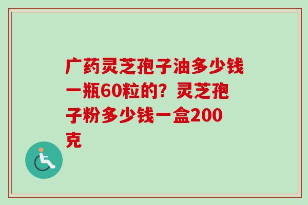 广药灵芝孢子油多少钱一瓶60粒的？灵芝孢子粉多少钱一盒200克