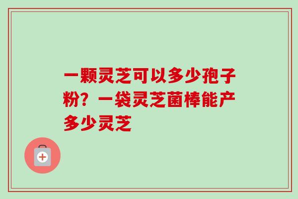一颗灵芝可以多少孢子粉?一袋灵芝菌棒能产多少灵芝 一颗灵芝可以多少孢子粉?一袋灵芝菌棒能产多少灵芝