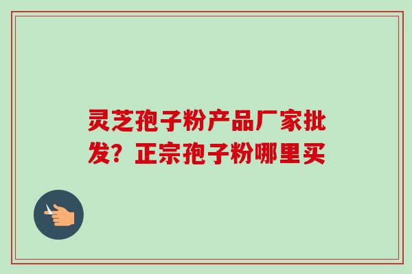灵芝孢子粉产品厂家批发?正宗孢子粉哪里买 灵芝孢子粉产品厂家批发?正宗孢子粉哪里买