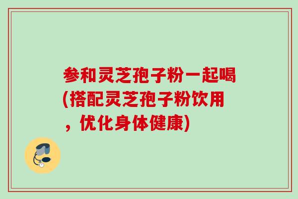 参和灵芝孢子粉一起喝(搭配灵芝孢子粉饮用,优化身体健康) 参和灵芝孢子粉一起喝(搭配灵芝孢子粉饮用,优化身体健康)