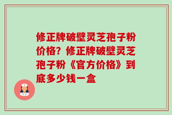 修正牌破壁灵芝孢子粉价格？修正牌破壁灵芝孢子粉《官方价格》到底多少钱一盒