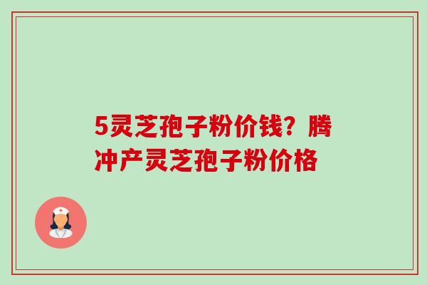 5灵芝孢子粉价钱?腾冲产灵芝孢子粉价格 5灵芝孢子粉价钱?腾冲产灵芝孢子粉价格