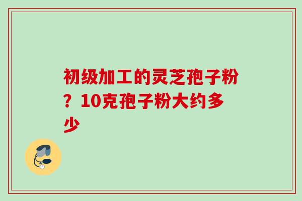 初级加工的灵芝孢子粉？10克孢子粉大约多少