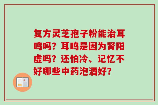 复方灵芝孢子粉能耳鸣吗?耳鸣是因为阳虚吗?还怕冷、记忆不好哪些泡酒好? 复方灵芝孢子粉能耳鸣吗?耳鸣是因为阳虚吗?还怕冷、记忆不好哪些泡酒好?