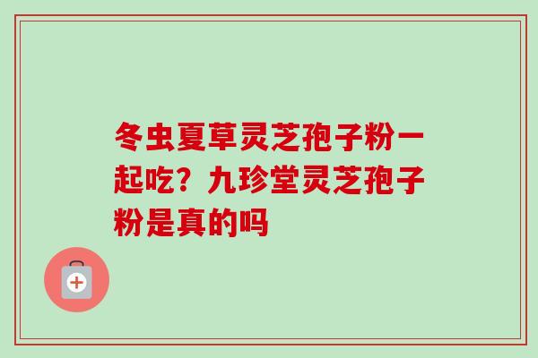 冬虫夏草灵芝孢子粉一起吃?九珍堂灵芝孢子粉是真的吗 冬虫夏草灵芝孢子粉一起吃?九珍堂灵芝孢子粉是真的吗