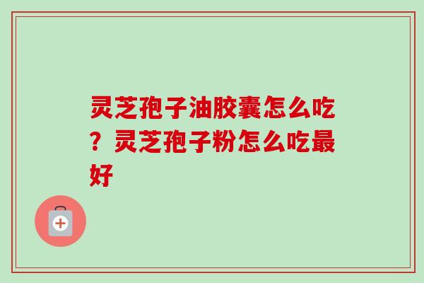 灵芝孢子油胶囊怎么吃?灵芝孢子粉怎么吃好 灵芝孢子油胶囊怎么吃?灵芝孢子粉怎么吃好
