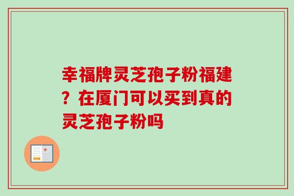 幸福牌灵芝孢子粉福建？在厦门可以买到真的灵芝孢子粉吗
