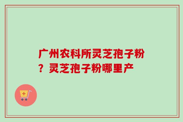 广州农科所灵芝孢子粉？灵芝孢子粉哪里产