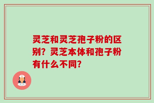 灵芝和灵芝孢子粉的区别?灵芝本体和孢子粉有什么不同? 灵芝和灵芝孢子粉的区别?灵芝本体和孢子粉有什么不同?