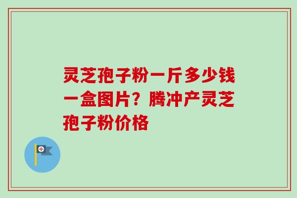 灵芝孢子粉一斤多少钱一盒图片?腾冲产灵芝孢子粉价格 灵芝孢子粉一斤多少钱一盒图片?腾冲产灵芝孢子粉价格