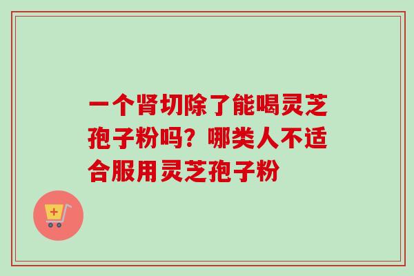 一个切除了能喝灵芝孢子粉吗?哪类人不适合服用灵芝孢子粉 一个切除了能喝灵芝孢子粉吗?哪类人不适合服用灵芝孢子粉