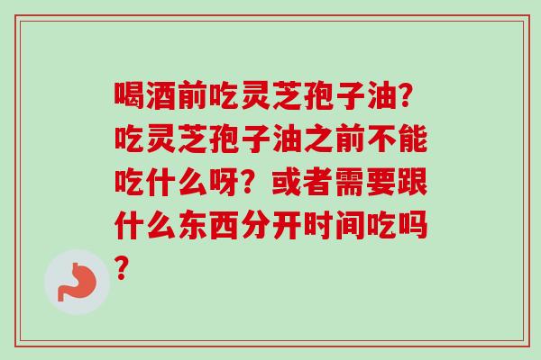 喝酒前吃灵芝孢子油?吃灵芝孢子油之前不能吃什么呀?或者需要跟什么东西分开时间吃吗? 喝酒前吃灵芝孢子油?吃灵芝孢子油之前不能吃什么呀?或者需要跟什么东西分开时间吃吗?