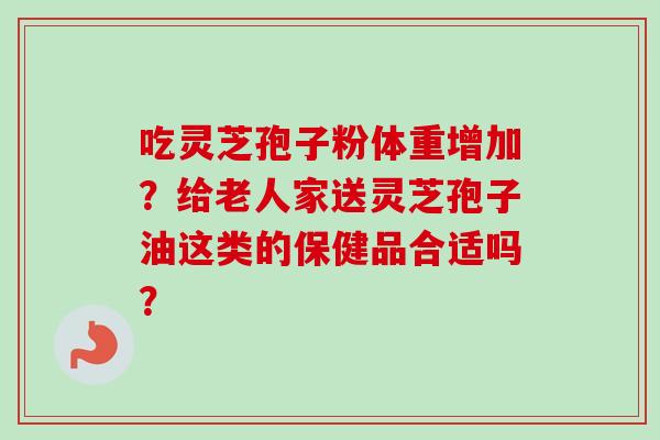吃灵芝孢子粉体重增加?给老人家送灵芝孢子油这类的保健品合适吗? 吃灵芝孢子粉体重增加?给老人家送灵芝孢子油这类的保健品合适吗?